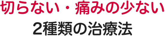 切らない・痛みの少ない 2種類の治療法