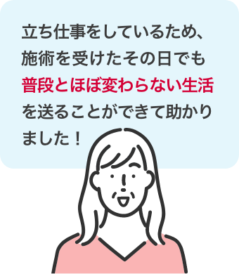 立ち仕事をしているため、施術を受けたその日でも普段とほぼ変わらない生活を送ることができて助かりました！